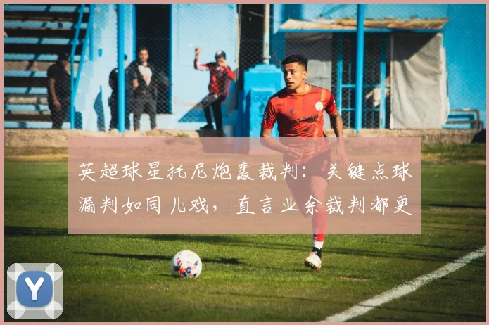 英超球星托尼炮轰裁判:关键点球漏判如同儿戏,直言业余裁判都更胜任