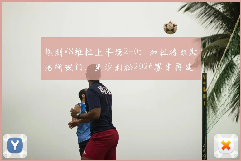 热刺VS维拉上半场2-0:加拉格尔贴地斩破门,里沙利松2026赛季再建功,半场战报与关键进球分析