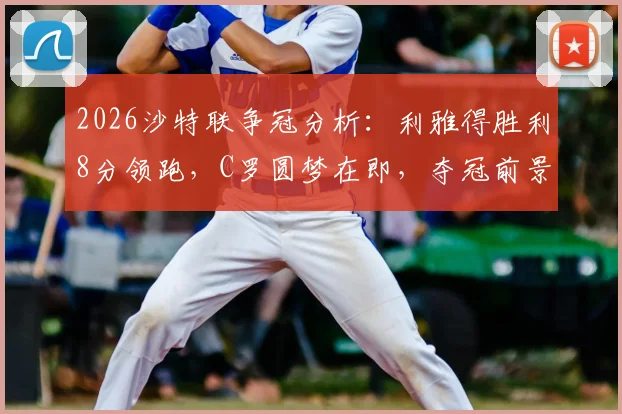 2026沙特联争冠分析：利雅得胜利8分领跑，C罗圆梦在即，夺冠前景与赛程深度解读