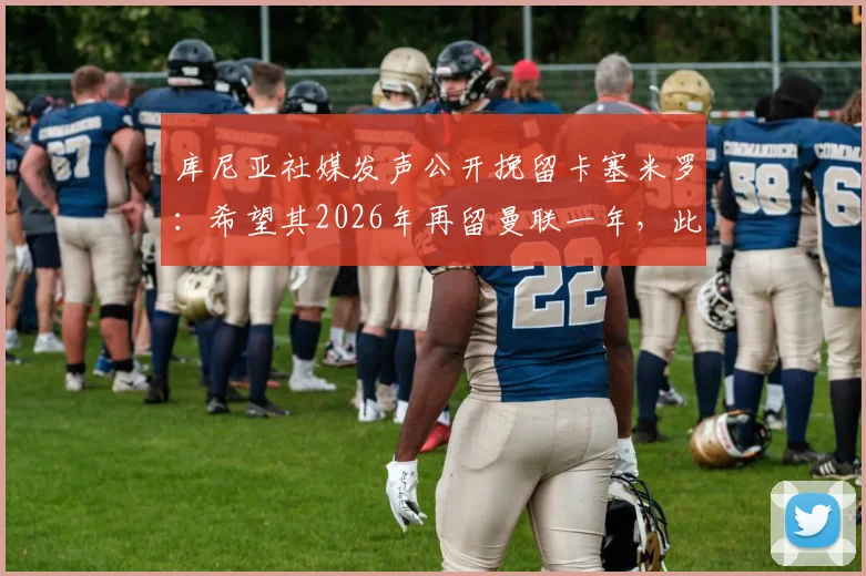 库尼亚社媒发声公开挽留卡塞米罗：希望其2026年再留曼联一年，此举对球队中场有何实际影响？
