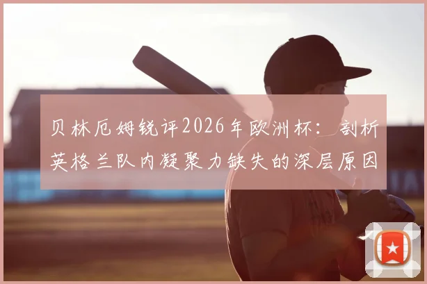 贝林厄姆锐评2026年欧洲杯：剖析英格兰队内凝聚力缺失的深层原因与未来展望