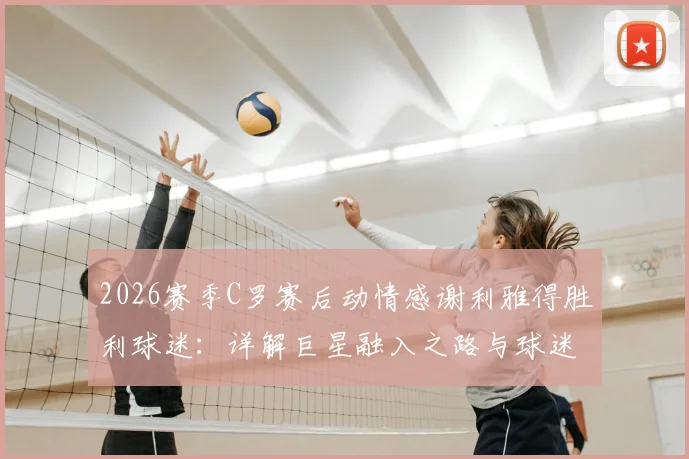 2026赛季C罗赛后动情感谢利雅得胜利球迷：详解巨星融入之路与球迷文化的双向奔赴
