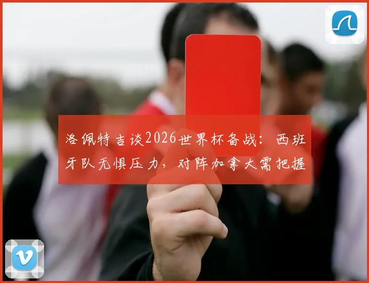 洛佩特吉谈2026世界杯备战：西班牙队无惧压力，对阵加拿大需把握关键细节