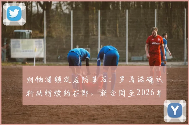 利物浦锁定后防基石:罗马诺确认科纳特续约在即,新合同至2026年,年薪待遇与核心作用解析
