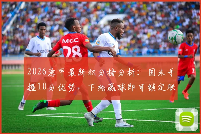 2026意甲最新积分榜分析:国米手握10分优势,下轮赢球即可锁定联赛冠军