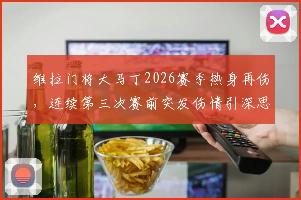 维拉门将大马丁2026赛季热身再伤,连续第三次赛前突发伤情引深思,分析缺阵对森林之战影响