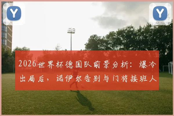 2026世界杯德国队前景分析:爆冷出局后,诺伊尔告别与门将接班人难题,附球队重建关键步骤