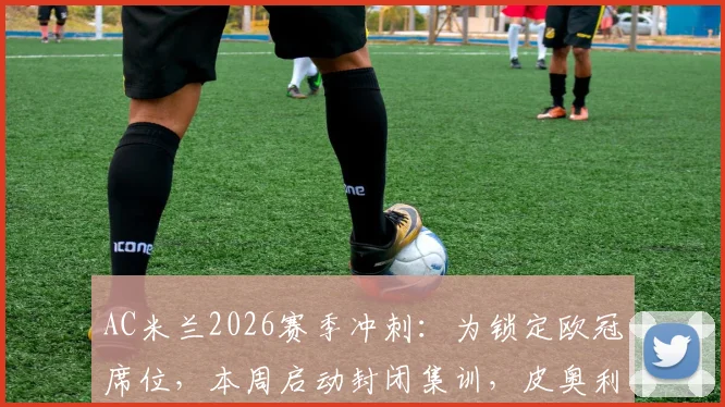 AC米兰2026赛季冲刺：为锁定欧冠席位，本周启动封闭集训，皮奥利如何调整备战关键战？