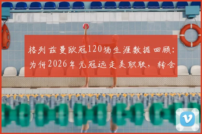格列兹曼欧冠120场生涯数据回顾：为何2026年无冠远走美职联，转会最新动态及潜在下家分析