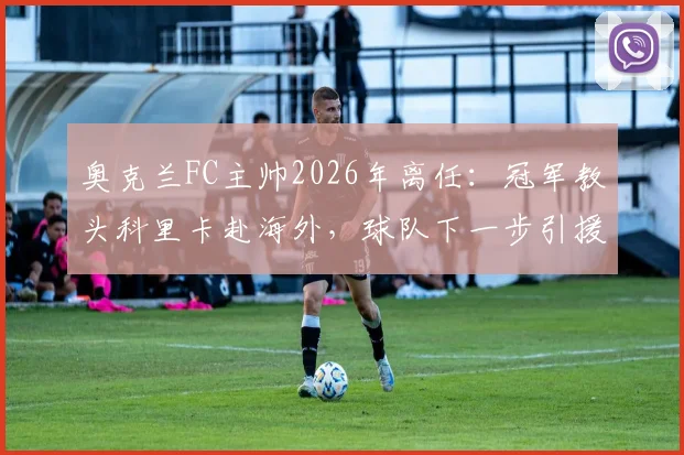 奥克兰FC主帅2026年离任:冠军教头科里卡赴海外,球队下一步引援与帅位人选成焦点