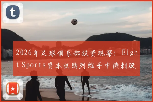 2026年足球俱乐部投资观察：Eight Sports资本收购列维手中热刺股份详情，剖析英超股权交易新趋势与体育资本入局案例