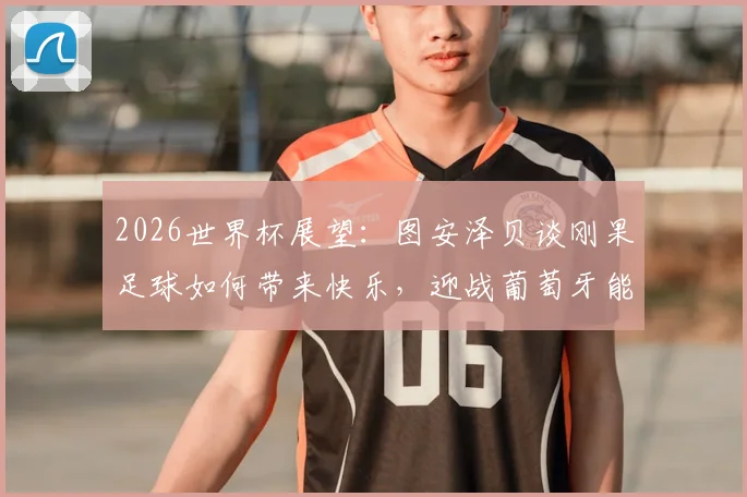2026世界杯展望：图安泽贝谈刚果足球如何带来快乐，迎战葡萄牙能否实现爆冷梦想？
