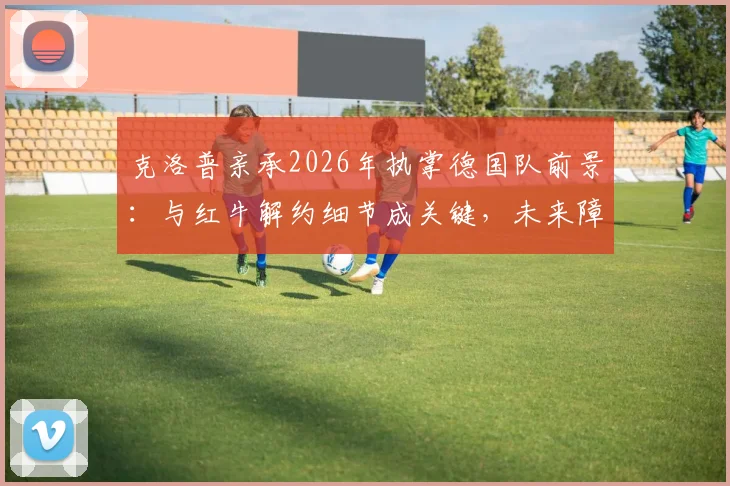 克洛普亲承2026年执掌德国队前景：与红牛解约细节成关键，未来障碍分析
