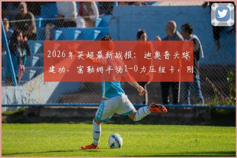 2026年英超最新战报:迪奥普头球建功,富勒姆半场1-0力压纽卡,附全场数据深度解读与赛后分析