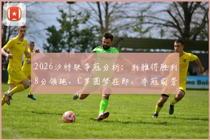 2026沙特联争冠分析：利雅得胜利8分领跑，C罗圆梦在即，夺冠前景与赛程深度解读