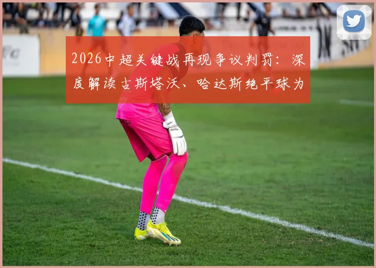 2026中超关键战再现争议判罚：深度解读古斯塔沃、哈达斯绝平球为何被吹，孔特手球疑云未判引热议