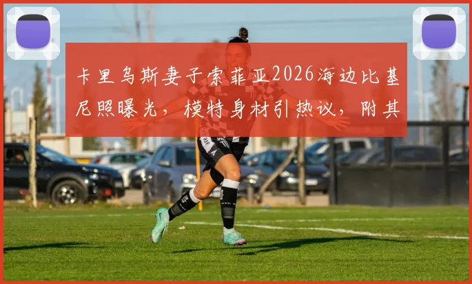 卡里乌斯妻子索菲亚2026海边比基尼照曝光,模特身材引热议,附其社交媒体生活动态汇总
