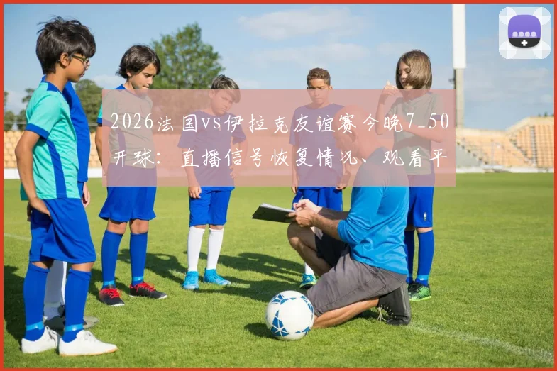 2026法国vs伊拉克友谊赛今晚7_50开球:直播信号恢复情况、观看平台及历史交锋深度解析