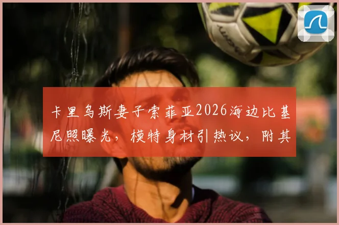 卡里乌斯妻子索菲亚2026海边比基尼照曝光，模特身材引热议，附其社交媒体生活动态汇总