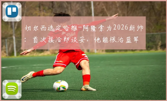 切尔西选定哈维-阿隆索为2026新帅:首次接洽即谈妥,他能根治蓝军散漫顽疾吗?