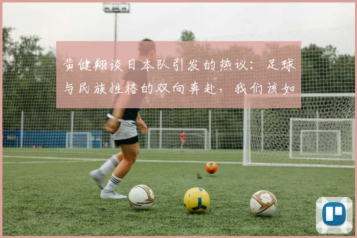 黄健翔谈日本队引发的热议：足球与民族性格的双向奔赴，我们该如何借鉴日本经验？