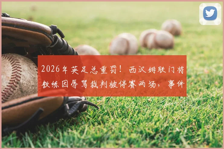 2026年英足总重罚！西汉姆联门将教练因辱骂裁判被停赛两场，事件详细回顾与后续影响分析
