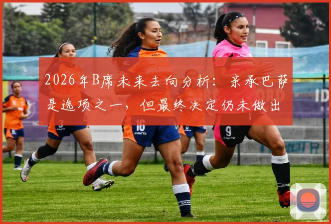 2026年B席未来去向分析：亲承巴萨是选项之一，但最终决定仍未做出，曼城核心何去何从