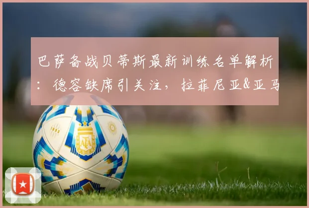 巴萨备战贝蒂斯最新训练名单解析：德容缺席引关注，拉菲尼亚&亚马尔状态成焦点