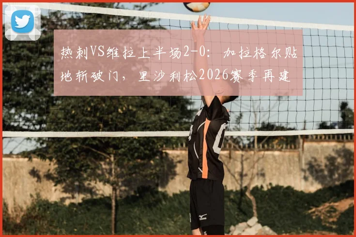 热刺VS维拉上半场2-0：加拉格尔贴地斩破门，里沙利松2026赛季再建功，半场战报与关键进球分析