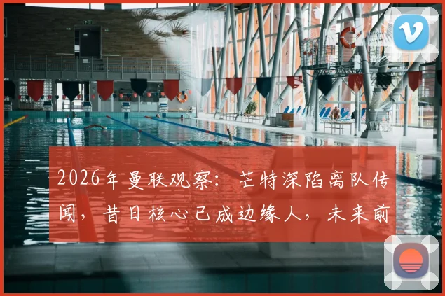 2026年曼联观察：芒特深陷离队传闻，昔日核心已成边缘人，未来前途难料
