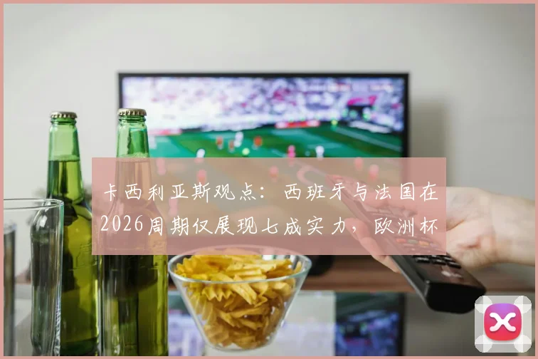 卡西利亚斯观点：西班牙与法国在2026周期仅展现七成实力，欧洲杯表现深度剖析与未来战力展望