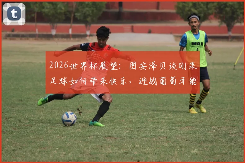 2026世界杯展望：图安泽贝谈刚果足球如何带来快乐，迎战葡萄牙能否实现爆冷梦想？