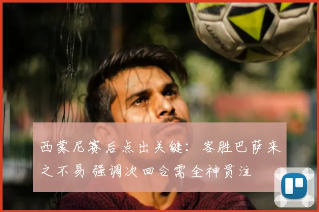 西蒙尼赛后点出关键:客胜巴萨来之不易 强调次回合需全神贯注