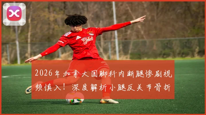 2026年加拿大国脚科内断腿惨剧视频慎入!深度解析小腿反关节骨折急救与康复全指南