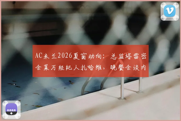 AC米兰2026夏窗动向：总监塔雷密会莱万经纪人扎哈维，晚餐会谈内容与转会可能性解读