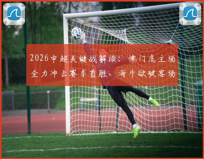 2026中超关键战解读：津门虎主场全力冲击赛季首胜，海牛欲破客场魔咒剑指连胜