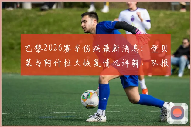 巴黎2026赛季伤病最新消息：登贝莱与阿什拉夫恢复情况详解，队报透露俱乐部乐观态度及复出时间预测