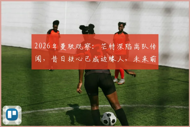 2026年曼联观察:芒特深陷离队传闻,昔日核心已成边缘人,未来前途难料