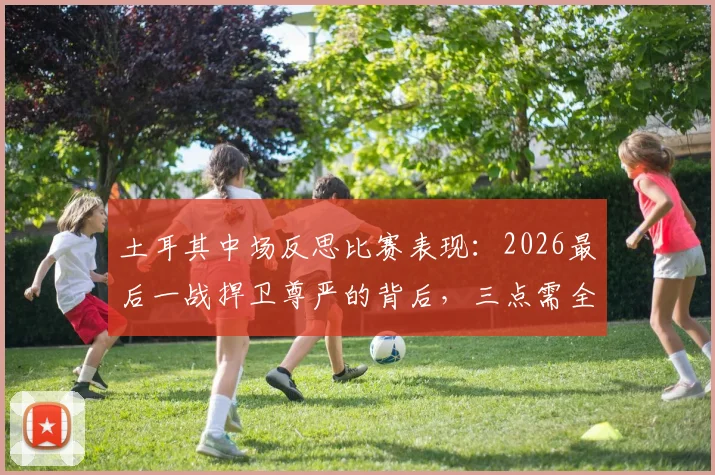 土耳其中场反思比赛表现：2026最后一战捍卫尊严的背后，三点需全队深刻总结