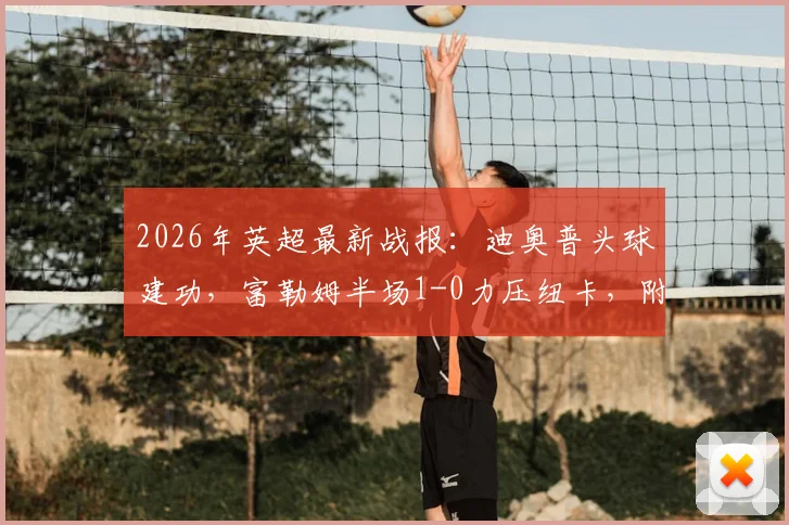 2026年英超最新战报：迪奥普头球建功，富勒姆半场1-0力压纽卡，附全场数据深度解读与赛后分析