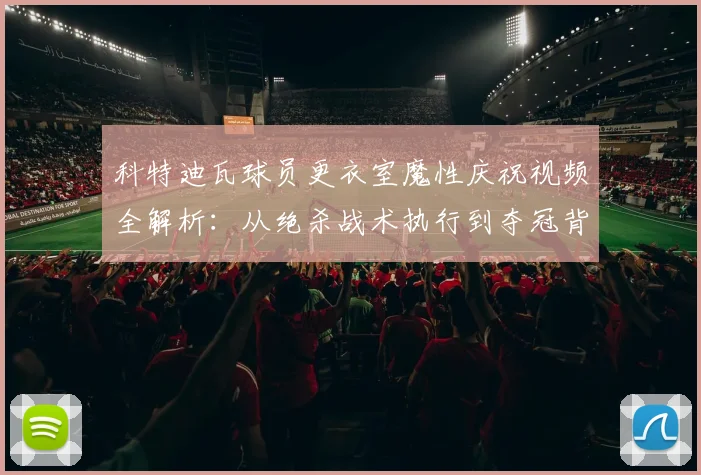科特迪瓦球员更衣室魔性庆祝视频全解析：从绝杀战术执行到夺冠背后故事大揭秘
