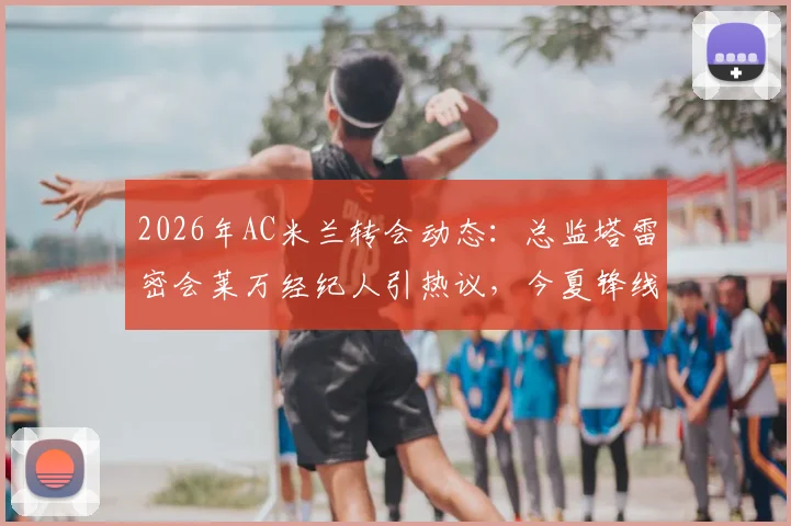 2026年AC米兰转会动态:总监塔雷密会莱万经纪人引热议,今夏锋线引援可能性分析