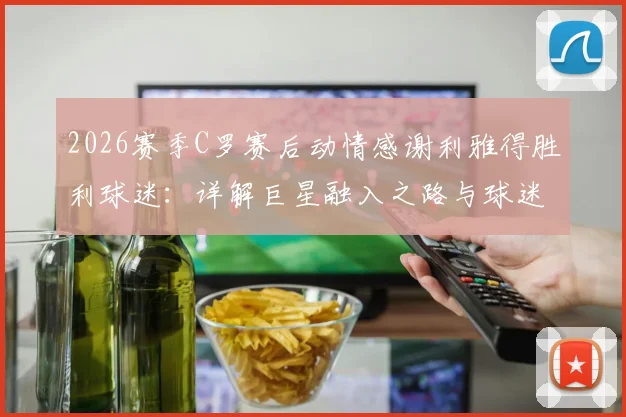 2026赛季C罗赛后动情感谢利雅得胜利球迷:详解巨星融入之路与球迷文化的双向奔赴