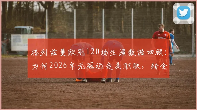 格列兹曼欧冠120场生涯数据回顾：为何2026年无冠远走美职联，转会最新动态及潜在下家分析