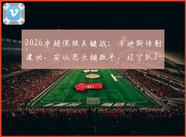 2026中超保级关键战：卡迪斯传射建功，安以恩头槌扳平，辽宁队2-2武汉三镇终结连败