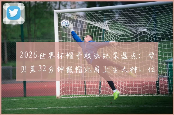 2026世界杯帽子戏法纪录盘点:登贝莱32分钟戴帽比肩上古大神,位列历史第二快