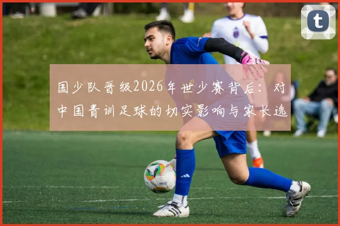 国少队晋级2026年世少赛背后：对中国青训足球的切实影响与家长选材指南
