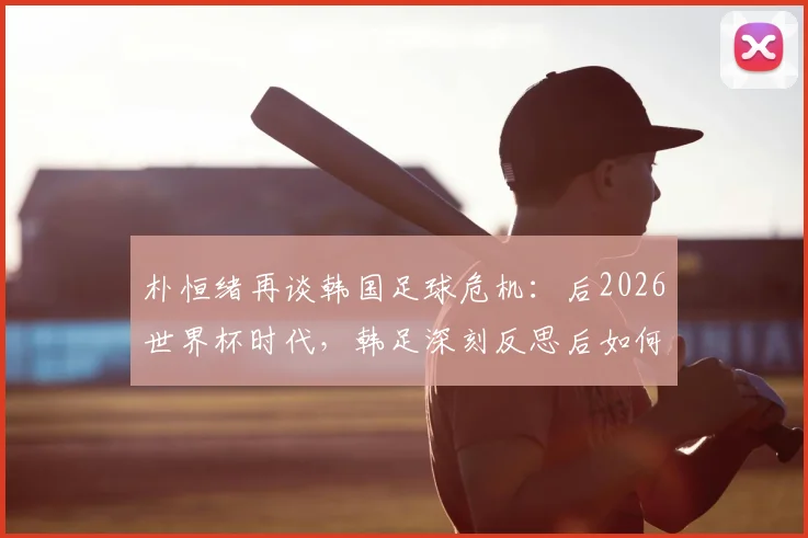 朴恒绪再谈韩国足球危机：后2026世界杯时代，韩足深刻反思后如何重获新生？