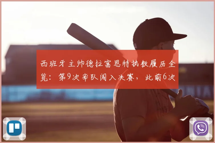 西班牙主帅德拉富恩特执教履历全览:第9次率队闯入决赛,此前6次夺冠历程回顾与未来展望