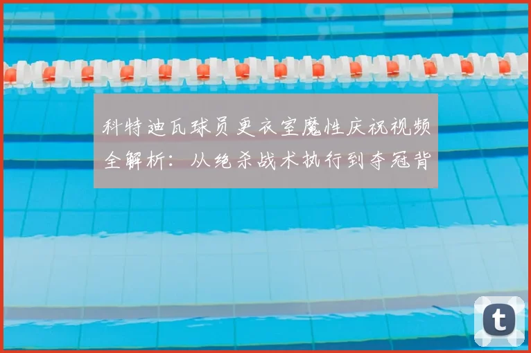 科特迪瓦球员更衣室魔性庆祝视频全解析：从绝杀战术执行到夺冠背后故事大揭秘